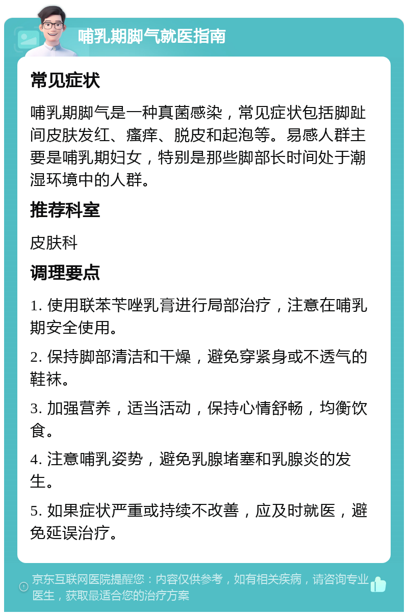 哺乳期脚气就医指南 常见症状 哺乳期脚气是一种真菌感染，常见症状包括脚趾间皮肤发红、瘙痒、脱皮和起泡等。易感人群主要是哺乳期妇女，特别是那些脚部长时间处于潮湿环境中的人群。 推荐科室 皮肤科 调理要点 1. 使用联苯苄唑乳膏进行局部治疗，注意在哺乳期安全使用。 2. 保持脚部清洁和干燥，避免穿紧身或不透气的鞋袜。 3. 加强营养，适当活动，保持心情舒畅，均衡饮食。 4. 注意哺乳姿势，避免乳腺堵塞和乳腺炎的发生。 5. 如果症状严重或持续不改善，应及时就医，避免延误治疗。