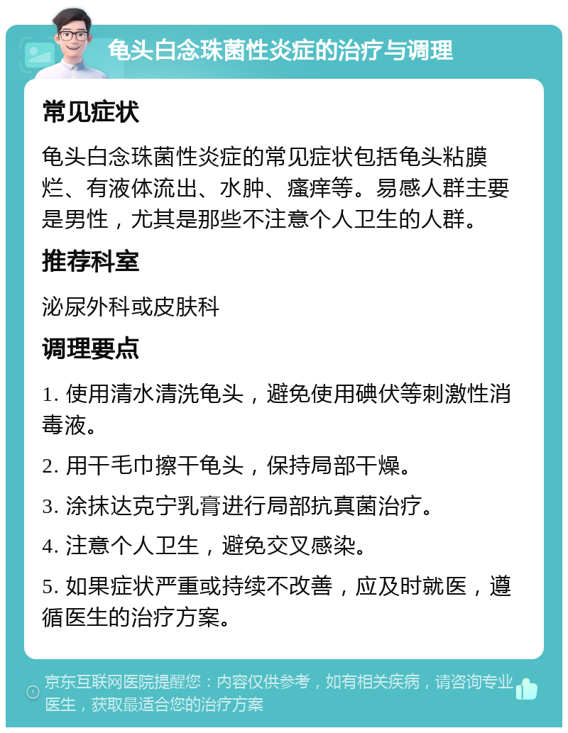 龟头白念珠菌性炎症的治疗与调理 常见症状 龟头白念珠菌性炎症的常见症状包括龟头粘膜烂、有液体流出、水肿、瘙痒等。易感人群主要是男性，尤其是那些不注意个人卫生的人群。 推荐科室 泌尿外科或皮肤科 调理要点 1. 使用清水清洗龟头，避免使用碘伏等刺激性消毒液。 2. 用干毛巾擦干龟头，保持局部干燥。 3. 涂抹达克宁乳膏进行局部抗真菌治疗。 4. 注意个人卫生，避免交叉感染。 5. 如果症状严重或持续不改善，应及时就医，遵循医生的治疗方案。