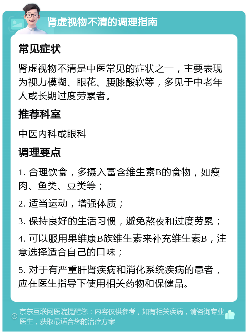 肾虚视物不清的调理指南 常见症状 肾虚视物不清是中医常见的症状之一，主要表现为视力模糊、眼花、腰膝酸软等，多见于中老年人或长期过度劳累者。 推荐科室 中医内科或眼科 调理要点 1. 合理饮食，多摄入富含维生素B的食物，如瘦肉、鱼类、豆类等； 2. 适当运动，增强体质； 3. 保持良好的生活习惯，避免熬夜和过度劳累； 4. 可以服用果维康B族维生素来补充维生素B，注意选择适合自己的口味； 5. 对于有严重肝肾疾病和消化系统疾病的患者，应在医生指导下使用相关药物和保健品。