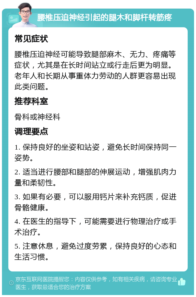 腰椎压迫神经引起的腿木和脚杆转筋疼 常见症状 腰椎压迫神经可能导致腿部麻木、无力、疼痛等症状，尤其是在长时间站立或行走后更为明显。老年人和长期从事重体力劳动的人群更容易出现此类问题。 推荐科室 骨科或神经科 调理要点 1. 保持良好的坐姿和站姿，避免长时间保持同一姿势。 2. 适当进行腰部和腿部的伸展运动，增强肌肉力量和柔韧性。 3. 如果有必要，可以服用钙片来补充钙质，促进骨骼健康。 4. 在医生的指导下，可能需要进行物理治疗或手术治疗。 5. 注意休息，避免过度劳累，保持良好的心态和生活习惯。