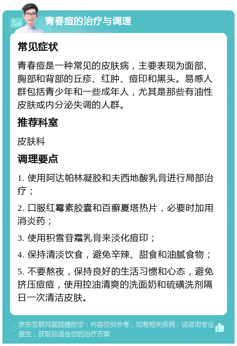 青春痘的治疗与调理 常见症状 青春痘是一种常见的皮肤病，主要表现为面部、胸部和背部的丘疹、红肿、痘印和黑头。易感人群包括青少年和一些成年人，尤其是那些有油性皮肤或内分泌失调的人群。 推荐科室 皮肤科 调理要点 1. 使用阿达帕林凝胶和夫西地酸乳膏进行局部治疗； 2. 口服红霉素胶囊和百癣夏塔热片，必要时加用消炎药； 3. 使用积雪苷霜乳膏来淡化痘印； 4. 保持清淡饮食，避免辛辣、甜食和油腻食物； 5. 不要熬夜，保持良好的生活习惯和心态，避免挤压痘痘，使用控油清爽的洗面奶和硫磺洗剂隔日一次清洁皮肤。