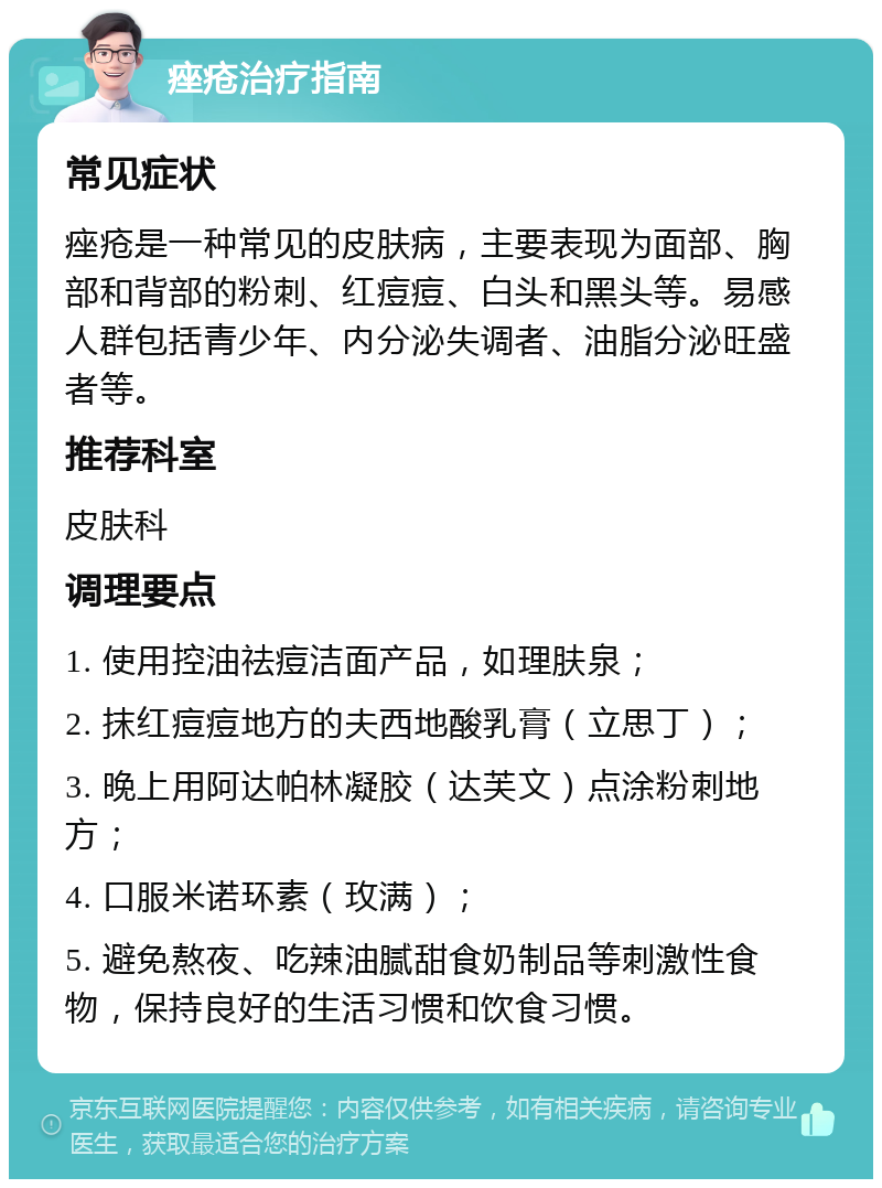 痤疮治疗指南 常见症状 痤疮是一种常见的皮肤病，主要表现为面部、胸部和背部的粉刺、红痘痘、白头和黑头等。易感人群包括青少年、内分泌失调者、油脂分泌旺盛者等。 推荐科室 皮肤科 调理要点 1. 使用控油祛痘洁面产品，如理肤泉； 2. 抹红痘痘地方的夫西地酸乳膏（立思丁）； 3. 晚上用阿达帕林凝胶（达芙文）点涂粉刺地方； 4. 口服米诺环素（玫满）； 5. 避免熬夜、吃辣油腻甜食奶制品等刺激性食物，保持良好的生活习惯和饮食习惯。