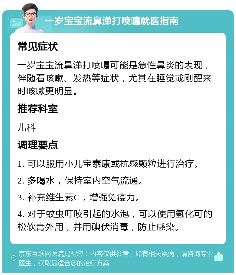 一岁宝宝流鼻涕打喷嚏就医指南 常见症状 一岁宝宝流鼻涕打喷嚏可能是急性鼻炎的表现，伴随着咳嗽、发热等症状，尤其在睡觉或刚醒来时咳嗽更明显。 推荐科室 儿科 调理要点 1. 可以服用小儿宝泰康或抗感颗粒进行治疗。 2. 多喝水，保持室内空气流通。 3. 补充维生素C，增强免疫力。 4. 对于蚊虫叮咬引起的水泡，可以使用氢化可的松软膏外用，并用碘伏消毒，防止感染。