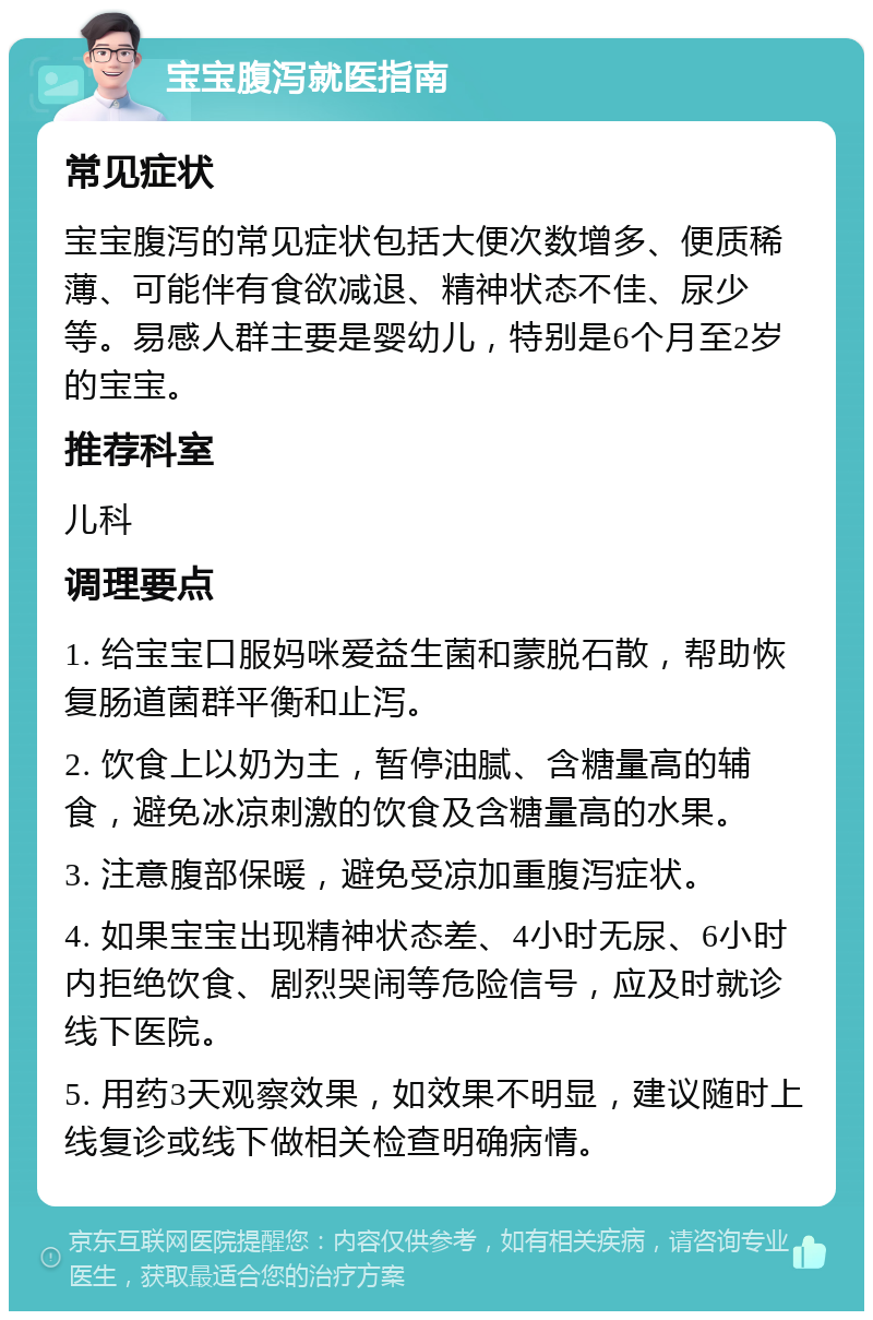 宝宝腹泻就医指南 常见症状 宝宝腹泻的常见症状包括大便次数增多、便质稀薄、可能伴有食欲减退、精神状态不佳、尿少等。易感人群主要是婴幼儿，特别是6个月至2岁的宝宝。 推荐科室 儿科 调理要点 1. 给宝宝口服妈咪爱益生菌和蒙脱石散，帮助恢复肠道菌群平衡和止泻。 2. 饮食上以奶为主，暂停油腻、含糖量高的辅食，避免冰凉刺激的饮食及含糖量高的水果。 3. 注意腹部保暖，避免受凉加重腹泻症状。 4. 如果宝宝出现精神状态差、4小时无尿、6小时内拒绝饮食、剧烈哭闹等危险信号，应及时就诊线下医院。 5. 用药3天观察效果，如效果不明显，建议随时上线复诊或线下做相关检查明确病情。