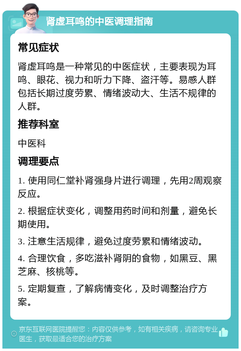 肾虚耳鸣的中医调理指南 常见症状 肾虚耳鸣是一种常见的中医症状，主要表现为耳鸣、眼花、视力和听力下降、盗汗等。易感人群包括长期过度劳累、情绪波动大、生活不规律的人群。 推荐科室 中医科 调理要点 1. 使用同仁堂补肾强身片进行调理，先用2周观察反应。 2. 根据症状变化，调整用药时间和剂量，避免长期使用。 3. 注意生活规律，避免过度劳累和情绪波动。 4. 合理饮食，多吃滋补肾阴的食物，如黑豆、黑芝麻、核桃等。 5. 定期复查，了解病情变化，及时调整治疗方案。