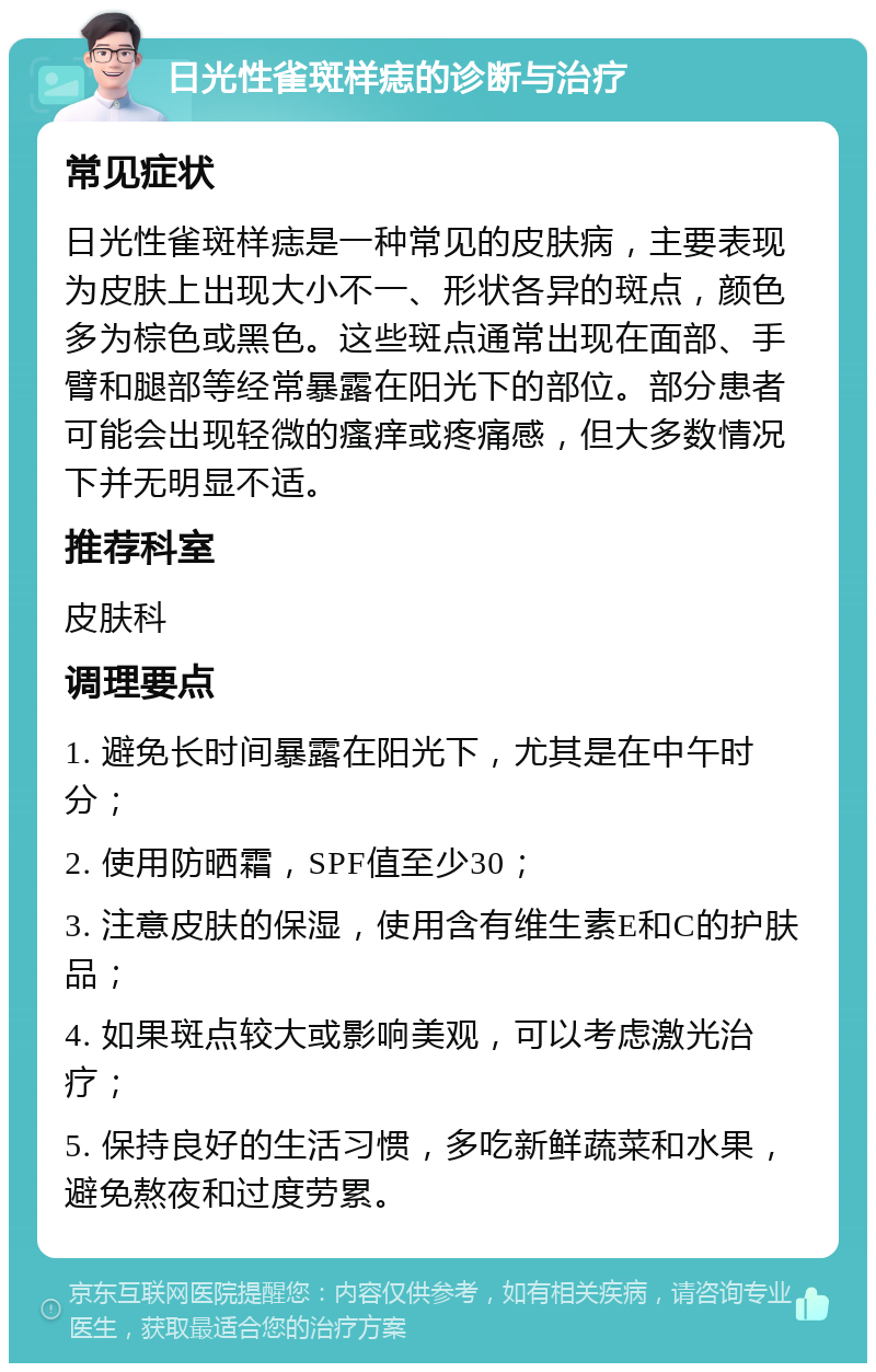 日光性雀斑样痣的诊断与治疗 常见症状 日光性雀斑样痣是一种常见的皮肤病，主要表现为皮肤上出现大小不一、形状各异的斑点，颜色多为棕色或黑色。这些斑点通常出现在面部、手臂和腿部等经常暴露在阳光下的部位。部分患者可能会出现轻微的瘙痒或疼痛感，但大多数情况下并无明显不适。 推荐科室 皮肤科 调理要点 1. 避免长时间暴露在阳光下，尤其是在中午时分； 2. 使用防晒霜，SPF值至少30； 3. 注意皮肤的保湿，使用含有维生素E和C的护肤品； 4. 如果斑点较大或影响美观，可以考虑激光治疗； 5. 保持良好的生活习惯，多吃新鲜蔬菜和水果，避免熬夜和过度劳累。