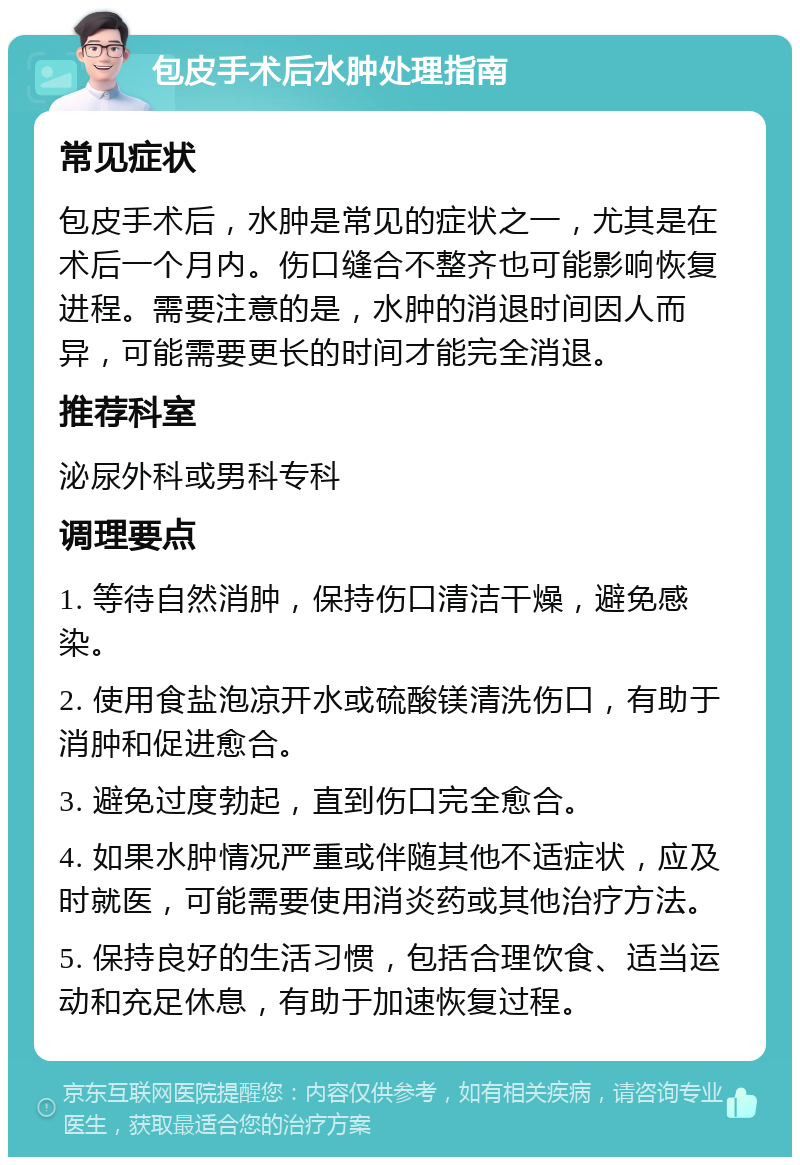 包皮手术后水肿处理指南 常见症状 包皮手术后，水肿是常见的症状之一，尤其是在术后一个月内。伤口缝合不整齐也可能影响恢复进程。需要注意的是，水肿的消退时间因人而异，可能需要更长的时间才能完全消退。 推荐科室 泌尿外科或男科专科 调理要点 1. 等待自然消肿，保持伤口清洁干燥，避免感染。 2. 使用食盐泡凉开水或硫酸镁清洗伤口，有助于消肿和促进愈合。 3. 避免过度勃起，直到伤口完全愈合。 4. 如果水肿情况严重或伴随其他不适症状，应及时就医，可能需要使用消炎药或其他治疗方法。 5. 保持良好的生活习惯，包括合理饮食、适当运动和充足休息，有助于加速恢复过程。