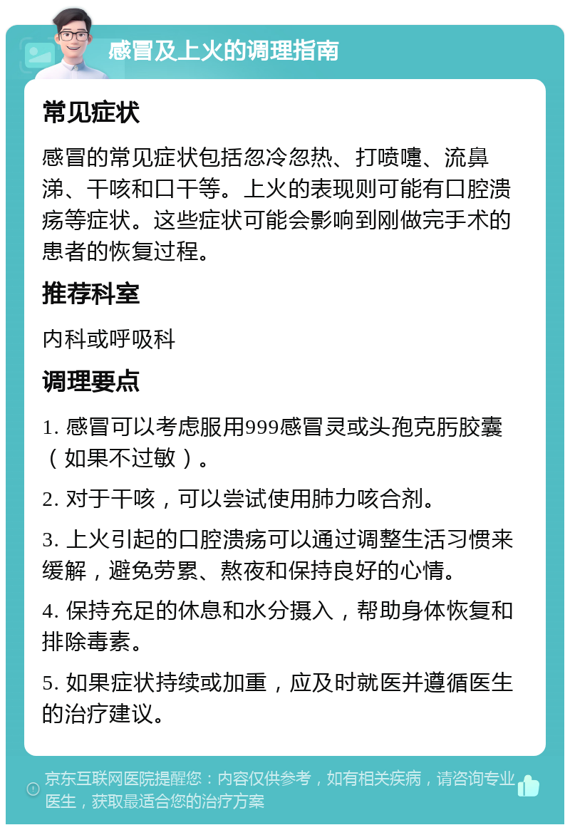 感冒及上火的调理指南 常见症状 感冒的常见症状包括忽冷忽热、打喷嚏、流鼻涕、干咳和口干等。上火的表现则可能有口腔溃疡等症状。这些症状可能会影响到刚做完手术的患者的恢复过程。 推荐科室 内科或呼吸科 调理要点 1. 感冒可以考虑服用999感冒灵或头孢克肟胶囊（如果不过敏）。 2. 对于干咳，可以尝试使用肺力咳合剂。 3. 上火引起的口腔溃疡可以通过调整生活习惯来缓解，避免劳累、熬夜和保持良好的心情。 4. 保持充足的休息和水分摄入，帮助身体恢复和排除毒素。 5. 如果症状持续或加重，应及时就医并遵循医生的治疗建议。