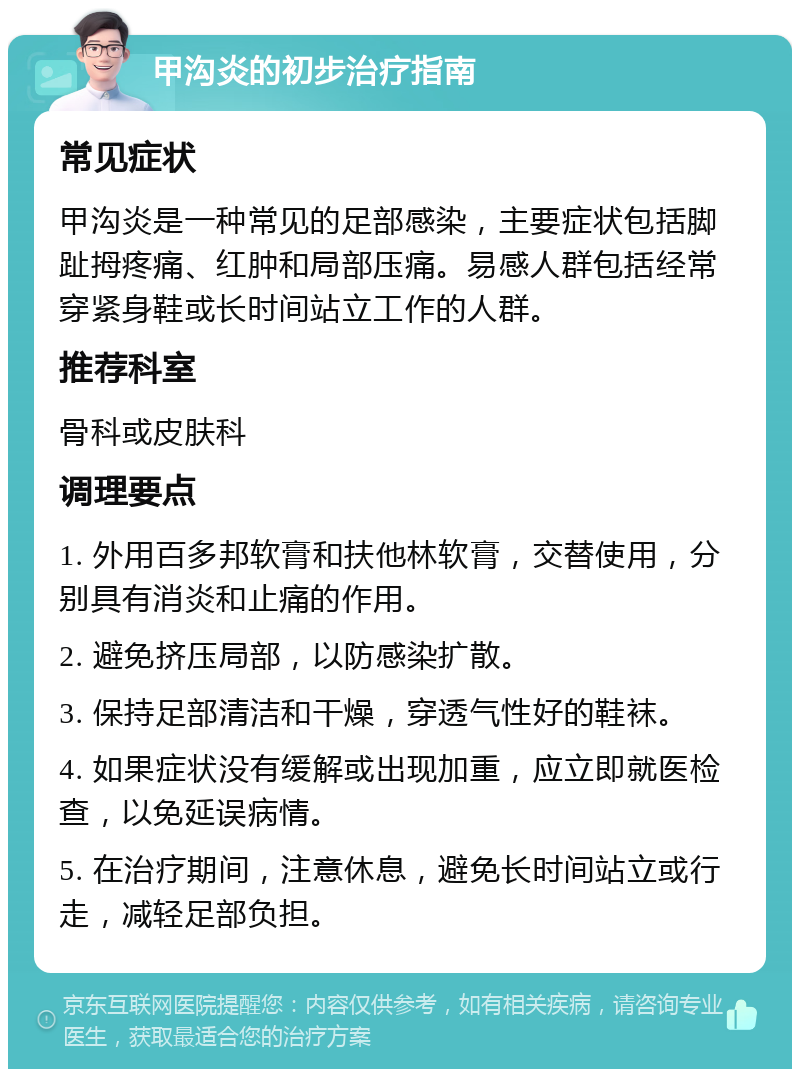 甲沟炎的初步治疗指南 常见症状 甲沟炎是一种常见的足部感染，主要症状包括脚趾拇疼痛、红肿和局部压痛。易感人群包括经常穿紧身鞋或长时间站立工作的人群。 推荐科室 骨科或皮肤科 调理要点 1. 外用百多邦软膏和扶他林软膏，交替使用，分别具有消炎和止痛的作用。 2. 避免挤压局部，以防感染扩散。 3. 保持足部清洁和干燥，穿透气性好的鞋袜。 4. 如果症状没有缓解或出现加重，应立即就医检查，以免延误病情。 5. 在治疗期间，注意休息，避免长时间站立或行走，减轻足部负担。