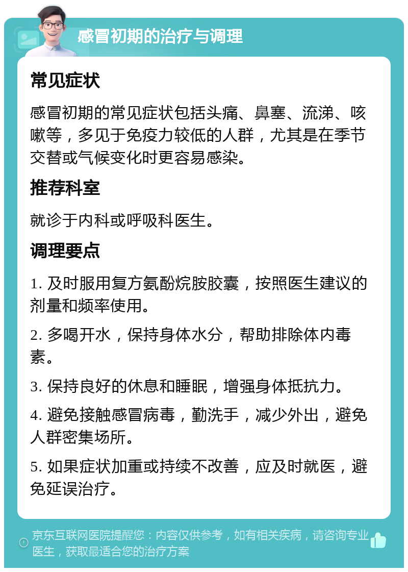 感冒初期的治疗与调理 常见症状 感冒初期的常见症状包括头痛、鼻塞、流涕、咳嗽等，多见于免疫力较低的人群，尤其是在季节交替或气候变化时更容易感染。 推荐科室 就诊于内科或呼吸科医生。 调理要点 1. 及时服用复方氨酚烷胺胶囊，按照医生建议的剂量和频率使用。 2. 多喝开水，保持身体水分，帮助排除体内毒素。 3. 保持良好的休息和睡眠，增强身体抵抗力。 4. 避免接触感冒病毒，勤洗手，减少外出，避免人群密集场所。 5. 如果症状加重或持续不改善，应及时就医，避免延误治疗。