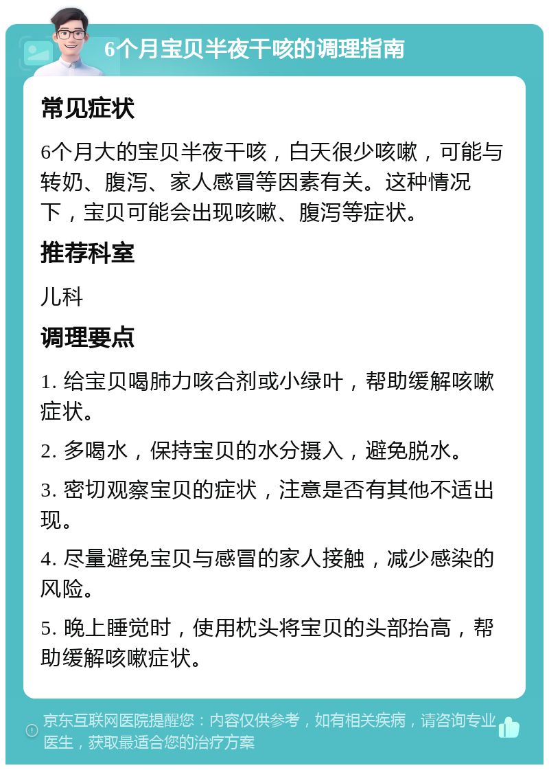 6个月宝贝半夜干咳的调理指南 常见症状 6个月大的宝贝半夜干咳，白天很少咳嗽，可能与转奶、腹泻、家人感冒等因素有关。这种情况下，宝贝可能会出现咳嗽、腹泻等症状。 推荐科室 儿科 调理要点 1. 给宝贝喝肺力咳合剂或小绿叶，帮助缓解咳嗽症状。 2. 多喝水，保持宝贝的水分摄入，避免脱水。 3. 密切观察宝贝的症状，注意是否有其他不适出现。 4. 尽量避免宝贝与感冒的家人接触，减少感染的风险。 5. 晚上睡觉时，使用枕头将宝贝的头部抬高，帮助缓解咳嗽症状。