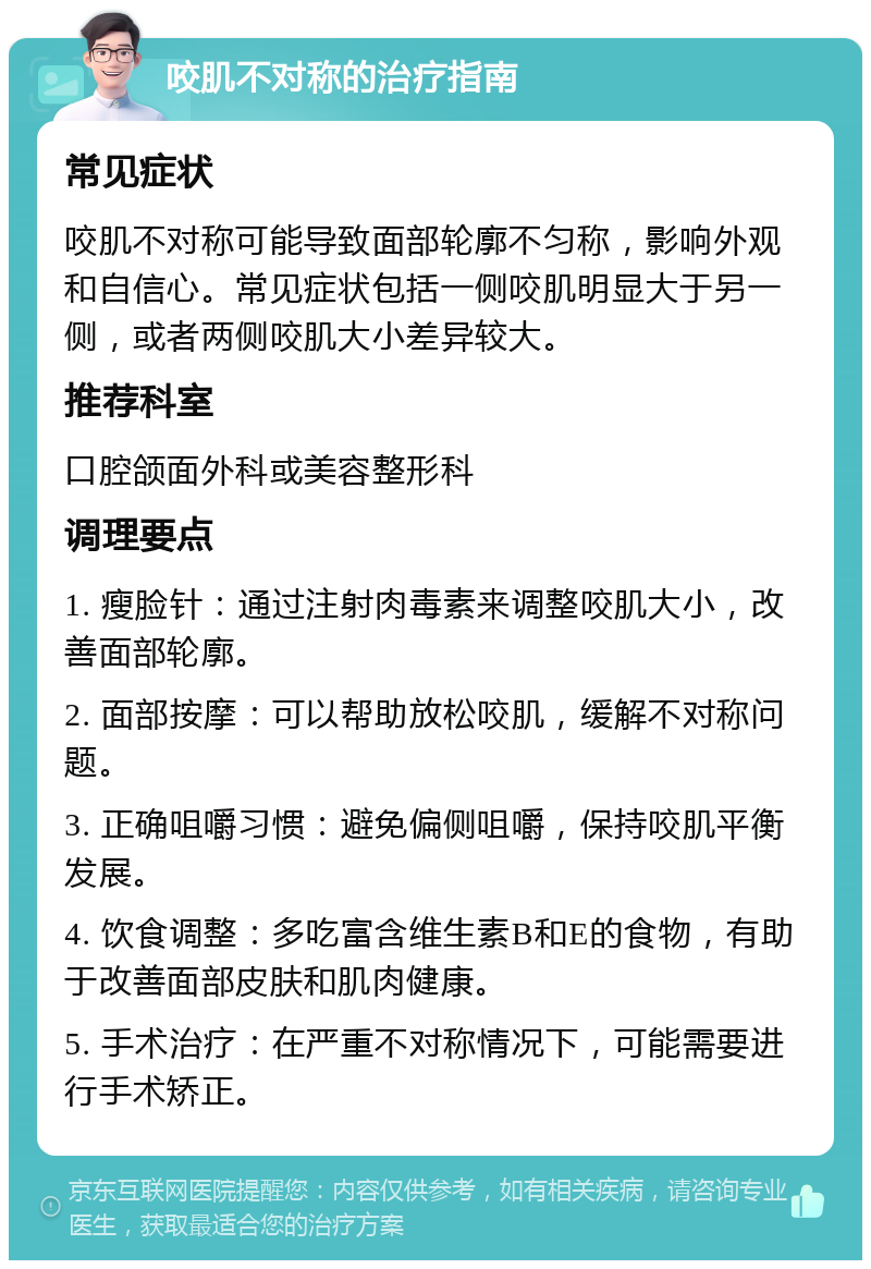 咬肌不对称的治疗指南 常见症状 咬肌不对称可能导致面部轮廓不匀称，影响外观和自信心。常见症状包括一侧咬肌明显大于另一侧，或者两侧咬肌大小差异较大。 推荐科室 口腔颌面外科或美容整形科 调理要点 1. 瘦脸针：通过注射肉毒素来调整咬肌大小，改善面部轮廓。 2. 面部按摩：可以帮助放松咬肌，缓解不对称问题。 3. 正确咀嚼习惯：避免偏侧咀嚼，保持咬肌平衡发展。 4. 饮食调整：多吃富含维生素B和E的食物，有助于改善面部皮肤和肌肉健康。 5. 手术治疗：在严重不对称情况下，可能需要进行手术矫正。