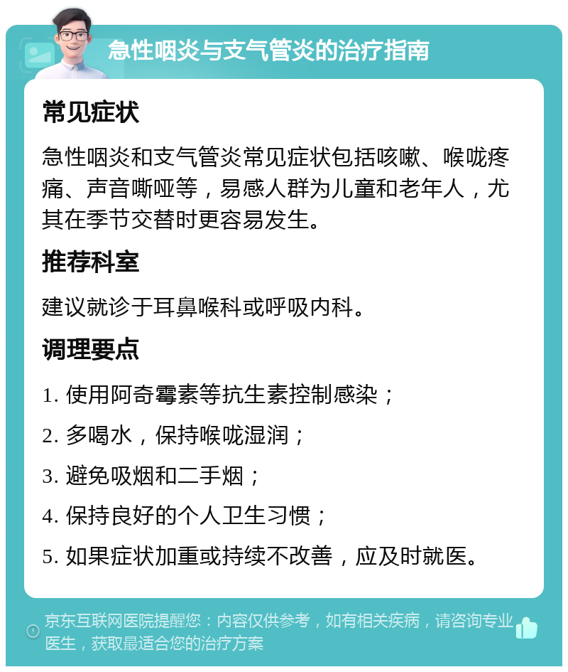 急性咽炎与支气管炎的治疗指南 常见症状 急性咽炎和支气管炎常见症状包括咳嗽、喉咙疼痛、声音嘶哑等，易感人群为儿童和老年人，尤其在季节交替时更容易发生。 推荐科室 建议就诊于耳鼻喉科或呼吸内科。 调理要点 1. 使用阿奇霉素等抗生素控制感染； 2. 多喝水，保持喉咙湿润； 3. 避免吸烟和二手烟； 4. 保持良好的个人卫生习惯； 5. 如果症状加重或持续不改善，应及时就医。