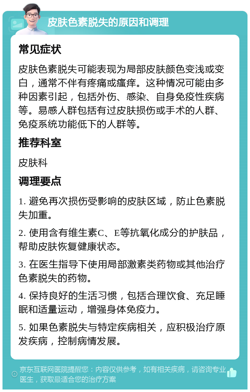 皮肤色素脱失的原因和调理 常见症状 皮肤色素脱失可能表现为局部皮肤颜色变浅或变白，通常不伴有疼痛或瘙痒。这种情况可能由多种因素引起，包括外伤、感染、自身免疫性疾病等。易感人群包括有过皮肤损伤或手术的人群、免疫系统功能低下的人群等。 推荐科室 皮肤科 调理要点 1. 避免再次损伤受影响的皮肤区域，防止色素脱失加重。 2. 使用含有维生素C、E等抗氧化成分的护肤品，帮助皮肤恢复健康状态。 3. 在医生指导下使用局部激素类药物或其他治疗色素脱失的药物。 4. 保持良好的生活习惯，包括合理饮食、充足睡眠和适量运动，增强身体免疫力。 5. 如果色素脱失与特定疾病相关，应积极治疗原发疾病，控制病情发展。