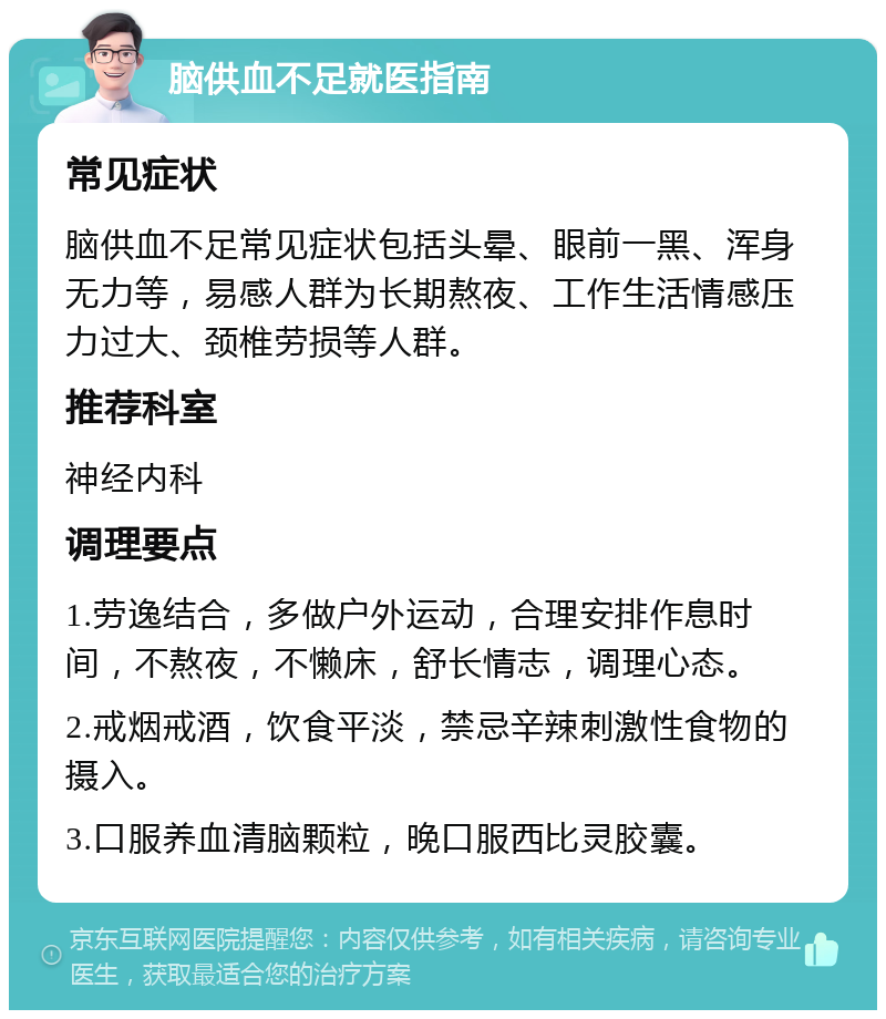 脑供血不足就医指南 常见症状 脑供血不足常见症状包括头晕、眼前一黑、浑身无力等，易感人群为长期熬夜、工作生活情感压力过大、颈椎劳损等人群。 推荐科室 神经内科 调理要点 1.劳逸结合，多做户外运动，合理安排作息时间，不熬夜，不懒床，舒长情志，调理心态。 2.戒烟戒酒，饮食平淡，禁忌辛辣刺激性食物的摄入。 3.口服养血清脑颗粒，晚口服西比灵胶囊。