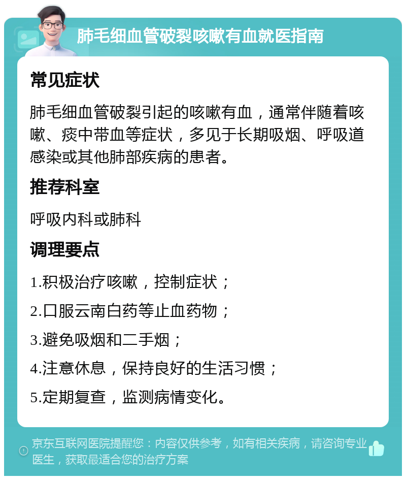 肺毛细血管破裂咳嗽有血就医指南 常见症状 肺毛细血管破裂引起的咳嗽有血，通常伴随着咳嗽、痰中带血等症状，多见于长期吸烟、呼吸道感染或其他肺部疾病的患者。 推荐科室 呼吸内科或肺科 调理要点 1.积极治疗咳嗽，控制症状； 2.口服云南白药等止血药物； 3.避免吸烟和二手烟； 4.注意休息，保持良好的生活习惯； 5.定期复查，监测病情变化。