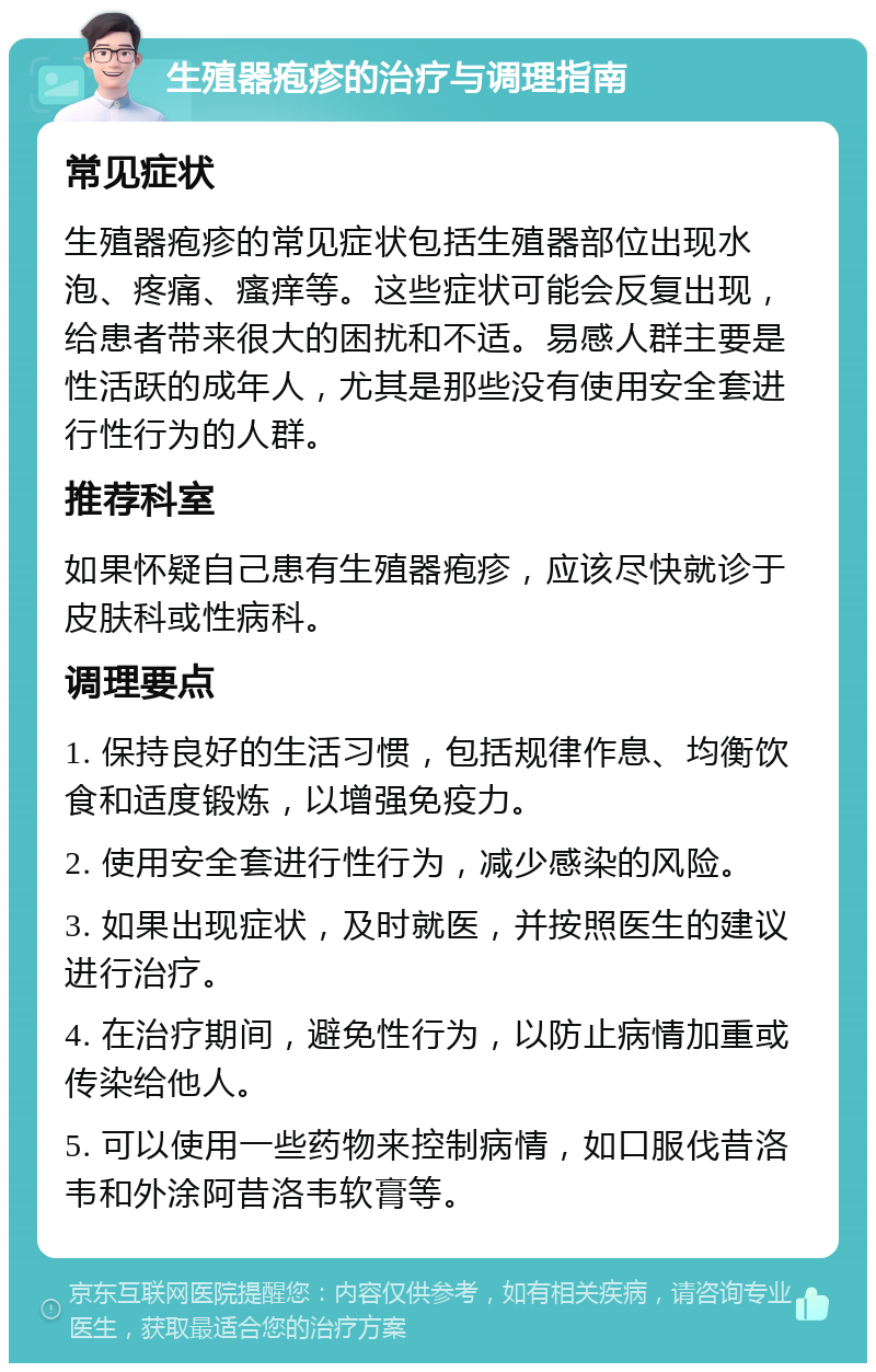 生殖器疱疹的治疗与调理指南 常见症状 生殖器疱疹的常见症状包括生殖器部位出现水泡、疼痛、瘙痒等。这些症状可能会反复出现，给患者带来很大的困扰和不适。易感人群主要是性活跃的成年人，尤其是那些没有使用安全套进行性行为的人群。 推荐科室 如果怀疑自己患有生殖器疱疹，应该尽快就诊于皮肤科或性病科。 调理要点 1. 保持良好的生活习惯，包括规律作息、均衡饮食和适度锻炼，以增强免疫力。 2. 使用安全套进行性行为，减少感染的风险。 3. 如果出现症状，及时就医，并按照医生的建议进行治疗。 4. 在治疗期间，避免性行为，以防止病情加重或传染给他人。 5. 可以使用一些药物来控制病情，如口服伐昔洛韦和外涂阿昔洛韦软膏等。