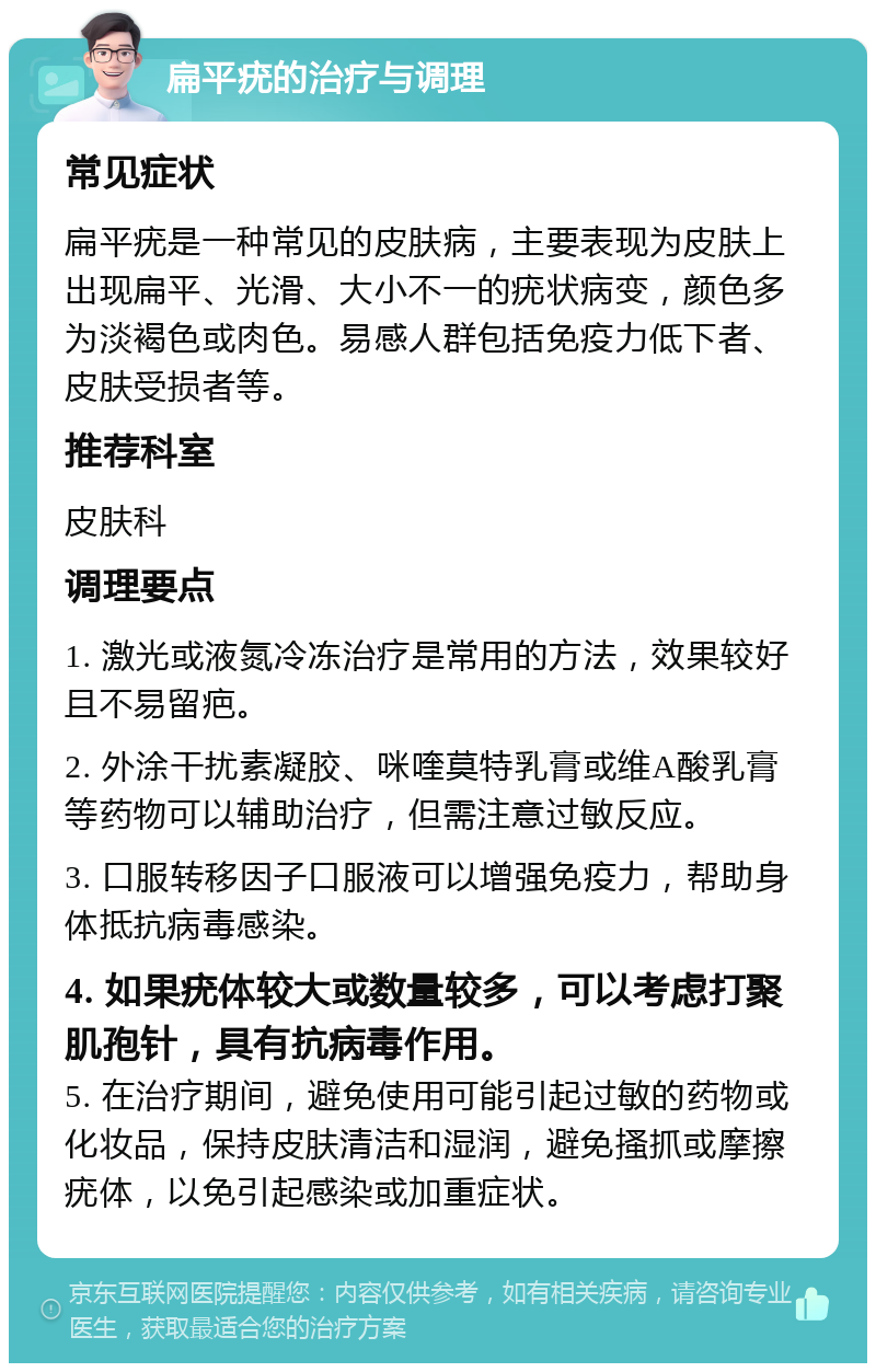 扁平疣的治疗与调理 常见症状 扁平疣是一种常见的皮肤病，主要表现为皮肤上出现扁平、光滑、大小不一的疣状病变，颜色多为淡褐色或肉色。易感人群包括免疫力低下者、皮肤受损者等。 推荐科室 皮肤科 调理要点 1. 激光或液氮冷冻治疗是常用的方法，效果较好且不易留疤。 2. 外涂干扰素凝胶、咪喹莫特乳膏或维A酸乳膏等药物可以辅助治疗，但需注意过敏反应。 3. 口服转移因子口服液可以增强免疫力，帮助身体抵抗病毒感染。 4. 如果疣体较大或数量较多，可以考虑打聚肌孢针，具有抗病毒作用。 5. 在治疗期间，避免使用可能引起过敏的药物或化妆品，保持皮肤清洁和湿润，避免搔抓或摩擦疣体，以免引起感染或加重症状。