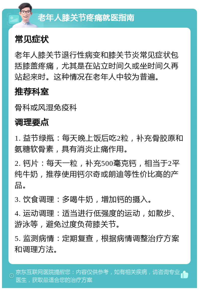 老年人膝关节疼痛就医指南 常见症状 老年人膝关节退行性病变和膝关节炎常见症状包括膝盖疼痛，尤其是在站立时间久或坐时间久再站起来时。这种情况在老年人中较为普遍。 推荐科室 骨科或风湿免疫科 调理要点 1. 益节绿瓶：每天晚上饭后吃2粒，补充骨胶原和氨糖软骨素，具有消炎止痛作用。 2. 钙片：每天一粒，补充500毫克钙，相当于2平纯牛奶，推荐使用钙尔奇或朗迪等性价比高的产品。 3. 饮食调理：多喝牛奶，增加钙的摄入。 4. 运动调理：适当进行低强度的运动，如散步、游泳等，避免过度负荷膝关节。 5. 监测病情：定期复查，根据病情调整治疗方案和调理方法。