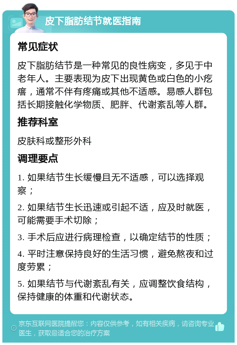 皮下脂肪结节就医指南 常见症状 皮下脂肪结节是一种常见的良性病变，多见于中老年人。主要表现为皮下出现黄色或白色的小疙瘩，通常不伴有疼痛或其他不适感。易感人群包括长期接触化学物质、肥胖、代谢紊乱等人群。 推荐科室 皮肤科或整形外科 调理要点 1. 如果结节生长缓慢且无不适感，可以选择观察； 2. 如果结节生长迅速或引起不适，应及时就医，可能需要手术切除； 3. 手术后应进行病理检查，以确定结节的性质； 4. 平时注意保持良好的生活习惯，避免熬夜和过度劳累； 5. 如果结节与代谢紊乱有关，应调整饮食结构，保持健康的体重和代谢状态。