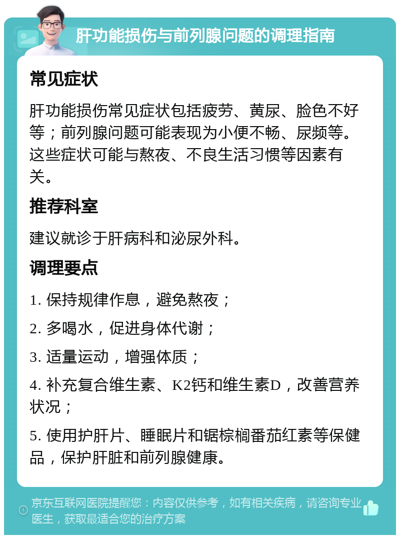 肝功能损伤与前列腺问题的调理指南 常见症状 肝功能损伤常见症状包括疲劳、黄尿、脸色不好等；前列腺问题可能表现为小便不畅、尿频等。这些症状可能与熬夜、不良生活习惯等因素有关。 推荐科室 建议就诊于肝病科和泌尿外科。 调理要点 1. 保持规律作息，避免熬夜； 2. 多喝水，促进身体代谢； 3. 适量运动，增强体质； 4. 补充复合维生素、K2钙和维生素D，改善营养状况； 5. 使用护肝片、睡眠片和锯棕榈番茄红素等保健品，保护肝脏和前列腺健康。