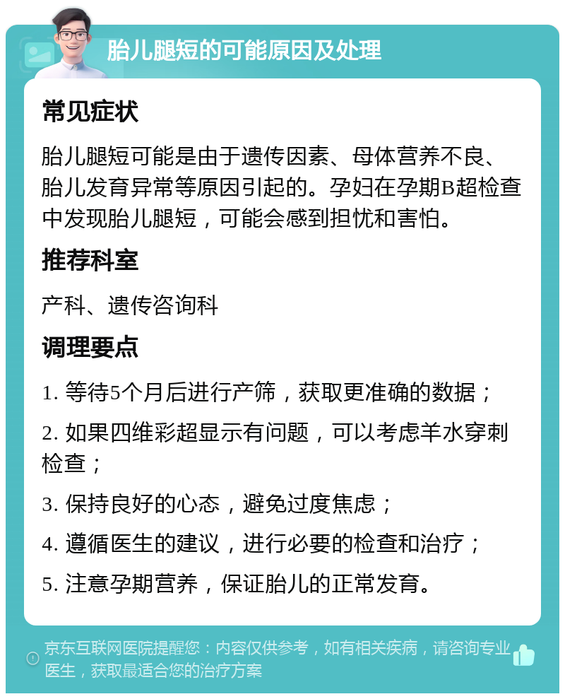 胎儿腿短的可能原因及处理 常见症状 胎儿腿短可能是由于遗传因素、母体营养不良、胎儿发育异常等原因引起的。孕妇在孕期B超检查中发现胎儿腿短，可能会感到担忧和害怕。 推荐科室 产科、遗传咨询科 调理要点 1. 等待5个月后进行产筛，获取更准确的数据； 2. 如果四维彩超显示有问题，可以考虑羊水穿刺检查； 3. 保持良好的心态，避免过度焦虑； 4. 遵循医生的建议，进行必要的检查和治疗； 5. 注意孕期营养，保证胎儿的正常发育。