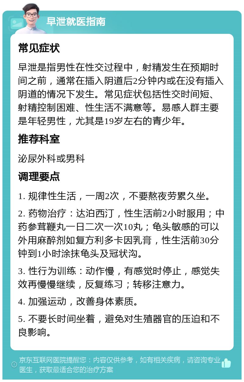 早泄就医指南 常见症状 早泄是指男性在性交过程中，射精发生在预期时间之前，通常在插入阴道后2分钟内或在没有插入阴道的情况下发生。常见症状包括性交时间短、射精控制困难、性生活不满意等。易感人群主要是年轻男性，尤其是19岁左右的青少年。 推荐科室 泌尿外科或男科 调理要点 1. 规律性生活，一周2次，不要熬夜劳累久坐。 2. 药物治疗：达泊西汀，性生活前2小时服用；中药参茸鞭丸一日二次一次10丸；龟头敏感的可以外用麻醉剂如复方利多卡因乳膏，性生活前30分钟到1小时涂抹龟头及冠状沟。 3. 性行为训练：动作慢，有感觉时停止，感觉失效再慢慢继续，反复练习；转移注意力。 4. 加强运动，改善身体素质。 5. 不要长时间坐着，避免对生殖器官的压迫和不良影响。