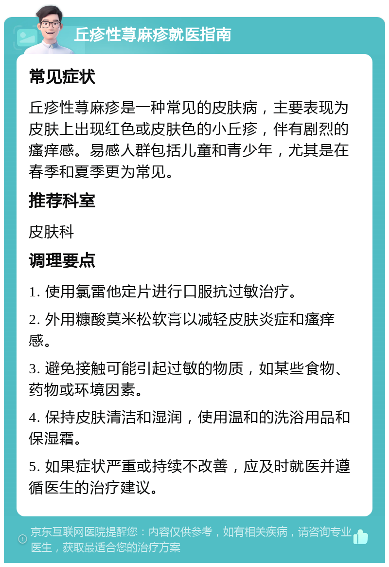 丘疹性荨麻疹就医指南 常见症状 丘疹性荨麻疹是一种常见的皮肤病，主要表现为皮肤上出现红色或皮肤色的小丘疹，伴有剧烈的瘙痒感。易感人群包括儿童和青少年，尤其是在春季和夏季更为常见。 推荐科室 皮肤科 调理要点 1. 使用氯雷他定片进行口服抗过敏治疗。 2. 外用糠酸莫米松软膏以减轻皮肤炎症和瘙痒感。 3. 避免接触可能引起过敏的物质，如某些食物、药物或环境因素。 4. 保持皮肤清洁和湿润，使用温和的洗浴用品和保湿霜。 5. 如果症状严重或持续不改善，应及时就医并遵循医生的治疗建议。