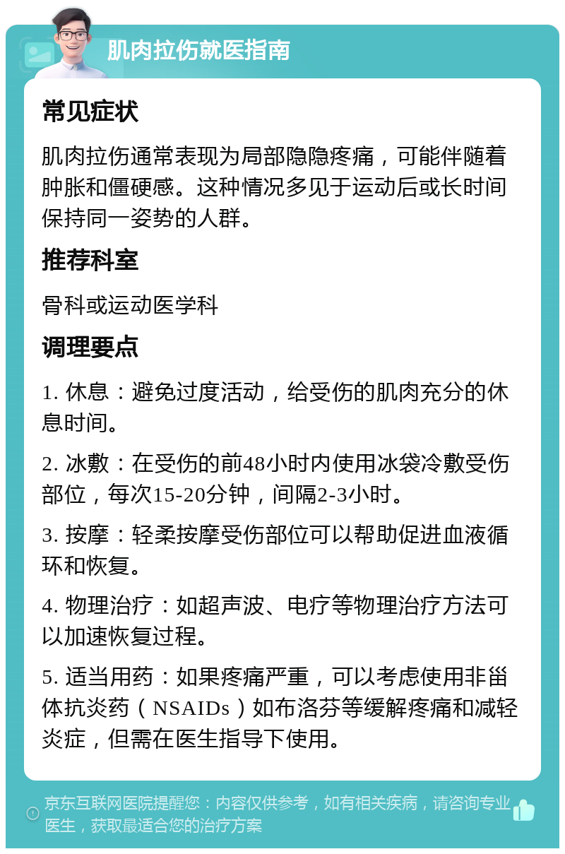 肌肉拉伤就医指南 常见症状 肌肉拉伤通常表现为局部隐隐疼痛，可能伴随着肿胀和僵硬感。这种情况多见于运动后或长时间保持同一姿势的人群。 推荐科室 骨科或运动医学科 调理要点 1. 休息：避免过度活动，给受伤的肌肉充分的休息时间。 2. 冰敷：在受伤的前48小时内使用冰袋冷敷受伤部位，每次15-20分钟，间隔2-3小时。 3. 按摩：轻柔按摩受伤部位可以帮助促进血液循环和恢复。 4. 物理治疗：如超声波、电疗等物理治疗方法可以加速恢复过程。 5. 适当用药：如果疼痛严重，可以考虑使用非甾体抗炎药（NSAIDs）如布洛芬等缓解疼痛和减轻炎症，但需在医生指导下使用。