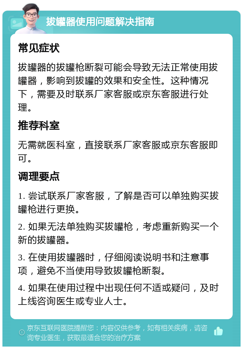 拔罐器使用问题解决指南 常见症状 拔罐器的拔罐枪断裂可能会导致无法正常使用拔罐器，影响到拔罐的效果和安全性。这种情况下，需要及时联系厂家客服或京东客服进行处理。 推荐科室 无需就医科室，直接联系厂家客服或京东客服即可。 调理要点 1. 尝试联系厂家客服，了解是否可以单独购买拔罐枪进行更换。 2. 如果无法单独购买拔罐枪，考虑重新购买一个新的拔罐器。 3. 在使用拔罐器时，仔细阅读说明书和注意事项，避免不当使用导致拔罐枪断裂。 4. 如果在使用过程中出现任何不适或疑问，及时上线咨询医生或专业人士。