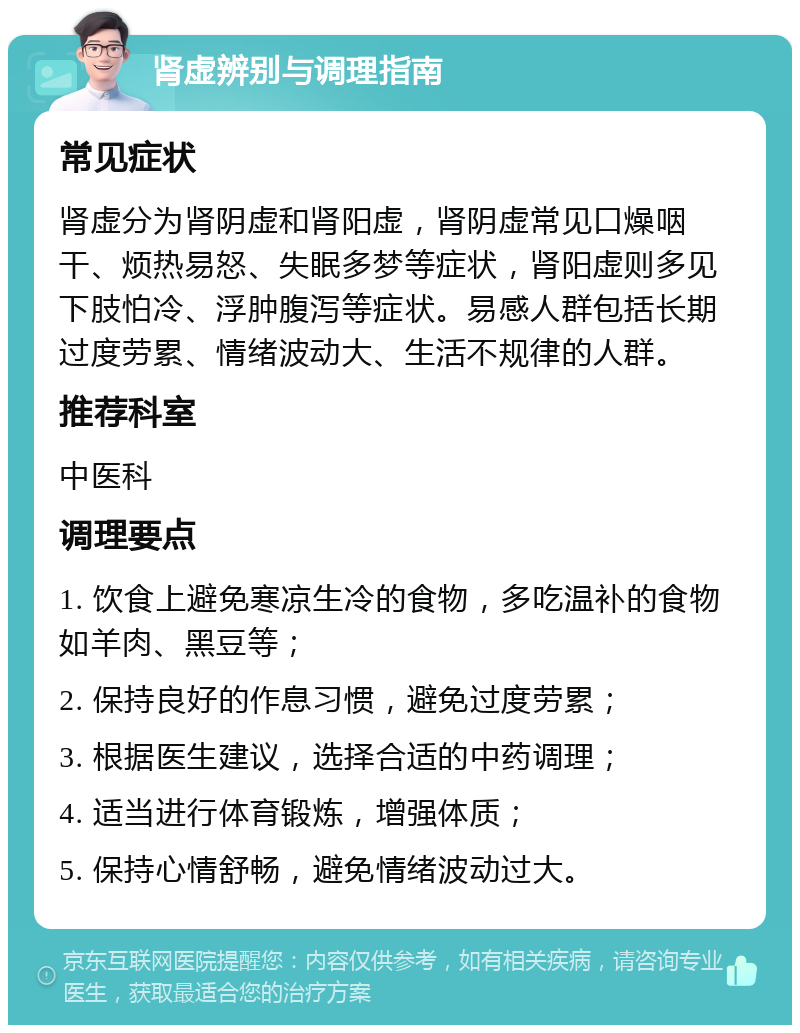 肾虚辨别与调理指南 常见症状 肾虚分为肾阴虚和肾阳虚，肾阴虚常见口燥咽干、烦热易怒、失眠多梦等症状，肾阳虚则多见下肢怕冷、浮肿腹泻等症状。易感人群包括长期过度劳累、情绪波动大、生活不规律的人群。 推荐科室 中医科 调理要点 1. 饮食上避免寒凉生冷的食物，多吃温补的食物如羊肉、黑豆等； 2. 保持良好的作息习惯，避免过度劳累； 3. 根据医生建议，选择合适的中药调理； 4. 适当进行体育锻炼，增强体质； 5. 保持心情舒畅，避免情绪波动过大。