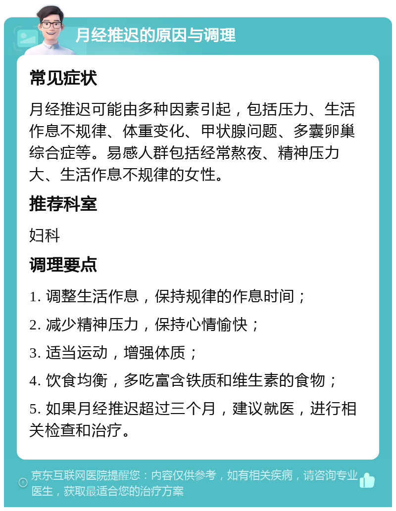 月经推迟的原因与调理 常见症状 月经推迟可能由多种因素引起，包括压力、生活作息不规律、体重变化、甲状腺问题、多囊卵巢综合症等。易感人群包括经常熬夜、精神压力大、生活作息不规律的女性。 推荐科室 妇科 调理要点 1. 调整生活作息，保持规律的作息时间； 2. 减少精神压力，保持心情愉快； 3. 适当运动，增强体质； 4. 饮食均衡，多吃富含铁质和维生素的食物； 5. 如果月经推迟超过三个月，建议就医，进行相关检查和治疗。