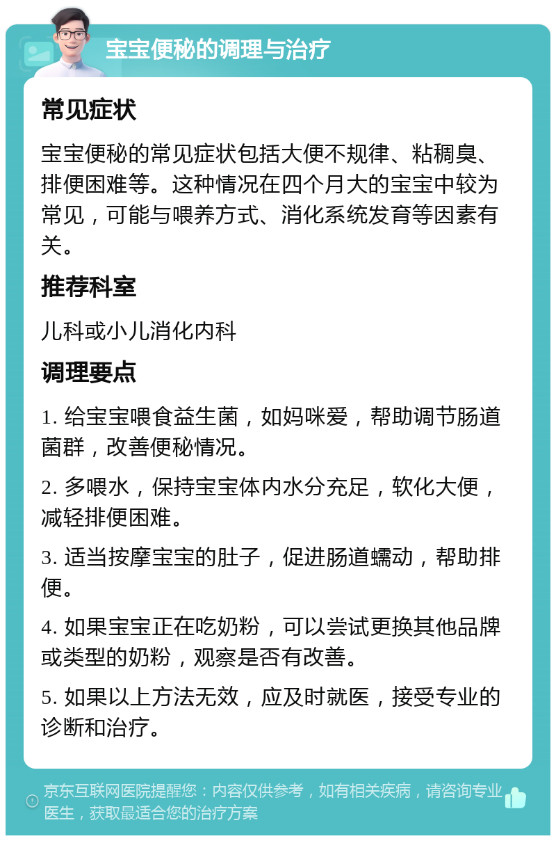 宝宝便秘的调理与治疗 常见症状 宝宝便秘的常见症状包括大便不规律、粘稠臭、排便困难等。这种情况在四个月大的宝宝中较为常见，可能与喂养方式、消化系统发育等因素有关。 推荐科室 儿科或小儿消化内科 调理要点 1. 给宝宝喂食益生菌，如妈咪爱，帮助调节肠道菌群，改善便秘情况。 2. 多喂水，保持宝宝体内水分充足，软化大便，减轻排便困难。 3. 适当按摩宝宝的肚子，促进肠道蠕动，帮助排便。 4. 如果宝宝正在吃奶粉，可以尝试更换其他品牌或类型的奶粉，观察是否有改善。 5. 如果以上方法无效，应及时就医，接受专业的诊断和治疗。