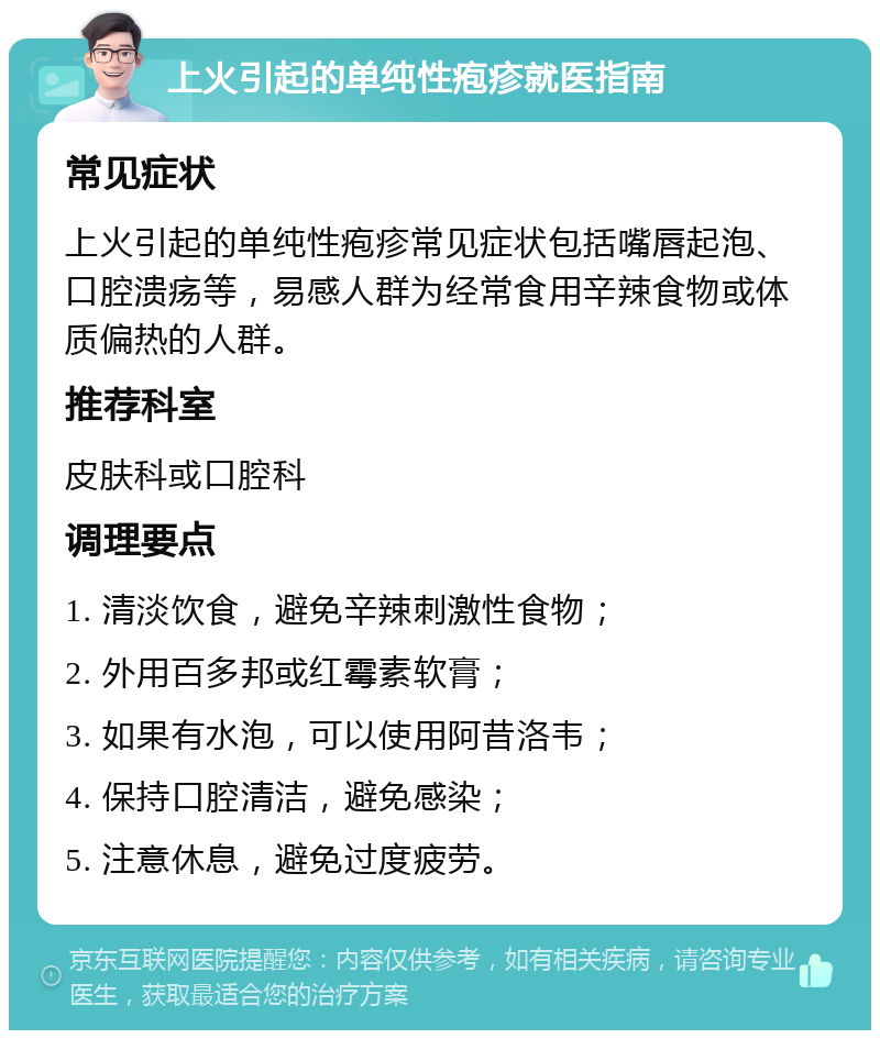 上火引起的单纯性疱疹就医指南 常见症状 上火引起的单纯性疱疹常见症状包括嘴唇起泡、口腔溃疡等，易感人群为经常食用辛辣食物或体质偏热的人群。 推荐科室 皮肤科或口腔科 调理要点 1. 清淡饮食，避免辛辣刺激性食物； 2. 外用百多邦或红霉素软膏； 3. 如果有水泡，可以使用阿昔洛韦； 4. 保持口腔清洁，避免感染； 5. 注意休息，避免过度疲劳。