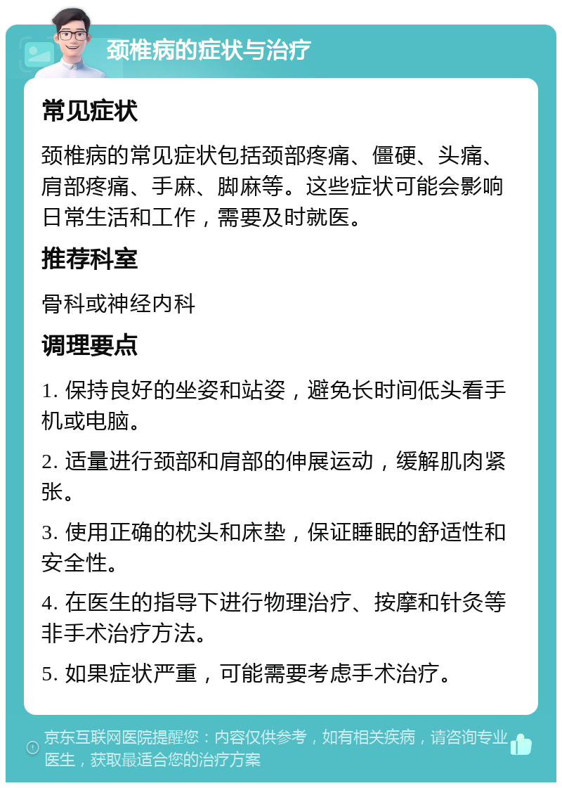 颈椎病的症状与治疗 常见症状 颈椎病的常见症状包括颈部疼痛、僵硬、头痛、肩部疼痛、手麻、脚麻等。这些症状可能会影响日常生活和工作，需要及时就医。 推荐科室 骨科或神经内科 调理要点 1. 保持良好的坐姿和站姿，避免长时间低头看手机或电脑。 2. 适量进行颈部和肩部的伸展运动，缓解肌肉紧张。 3. 使用正确的枕头和床垫，保证睡眠的舒适性和安全性。 4. 在医生的指导下进行物理治疗、按摩和针灸等非手术治疗方法。 5. 如果症状严重，可能需要考虑手术治疗。