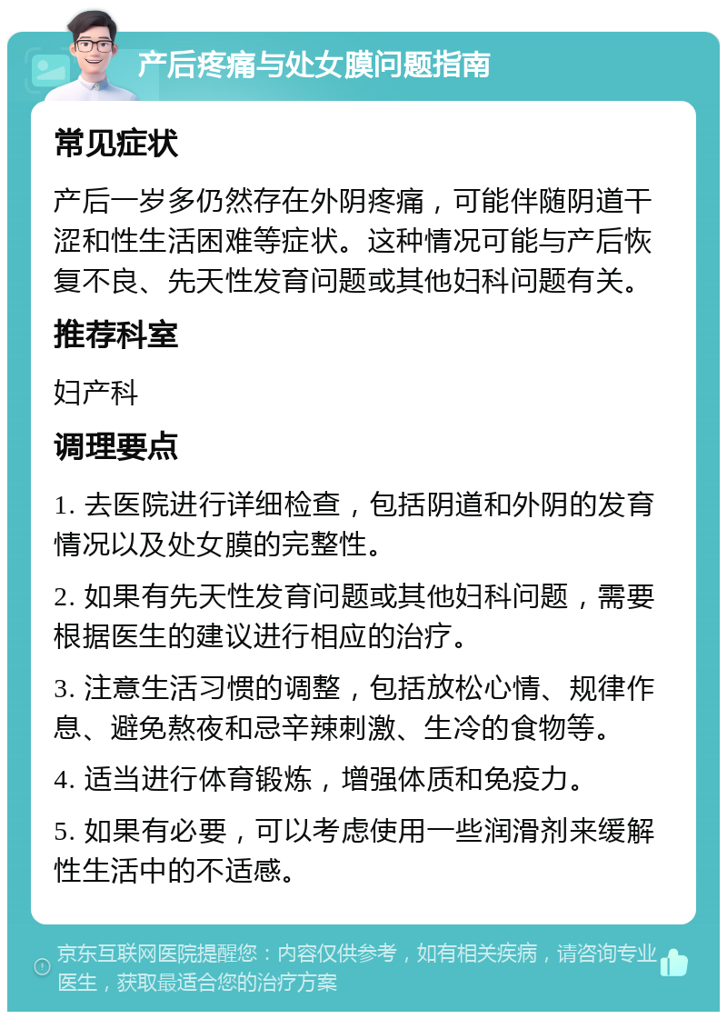 产后疼痛与处女膜问题指南 常见症状 产后一岁多仍然存在外阴疼痛，可能伴随阴道干涩和性生活困难等症状。这种情况可能与产后恢复不良、先天性发育问题或其他妇科问题有关。 推荐科室 妇产科 调理要点 1. 去医院进行详细检查，包括阴道和外阴的发育情况以及处女膜的完整性。 2. 如果有先天性发育问题或其他妇科问题，需要根据医生的建议进行相应的治疗。 3. 注意生活习惯的调整，包括放松心情、规律作息、避免熬夜和忌辛辣刺激、生冷的食物等。 4. 适当进行体育锻炼，增强体质和免疫力。 5. 如果有必要，可以考虑使用一些润滑剂来缓解性生活中的不适感。