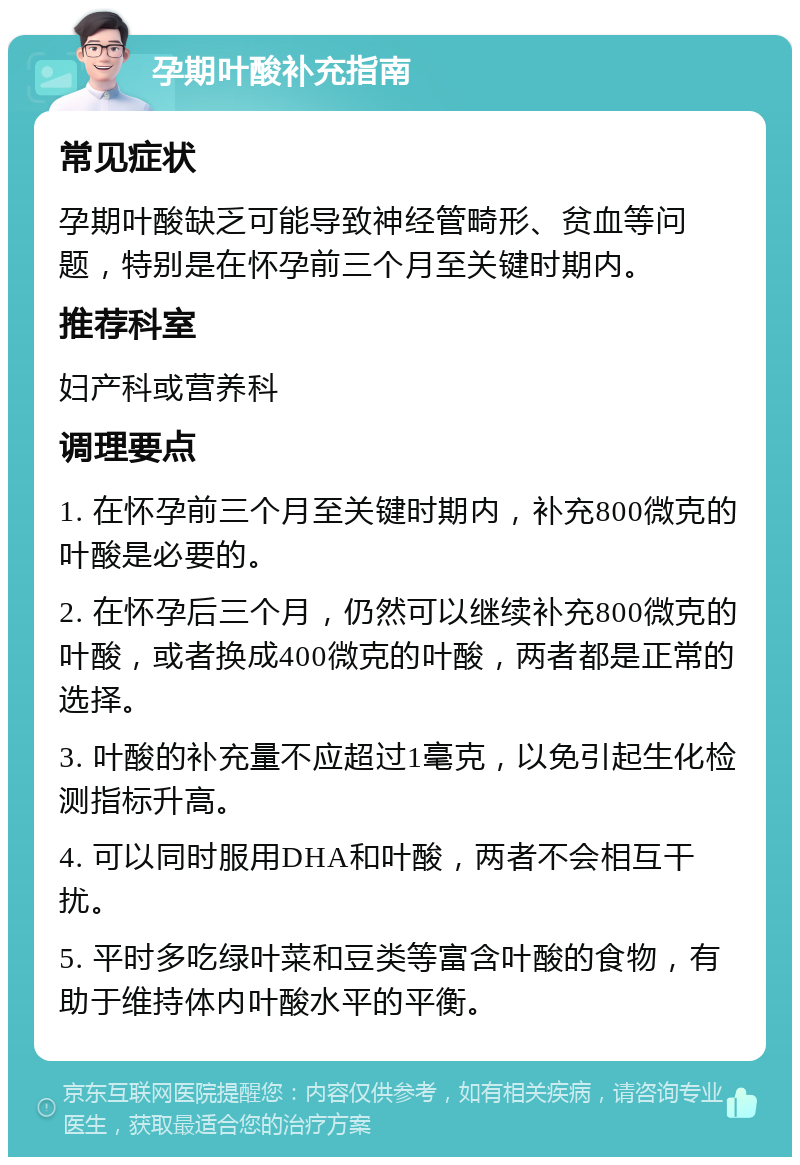 孕期叶酸补充指南 常见症状 孕期叶酸缺乏可能导致神经管畸形、贫血等问题，特别是在怀孕前三个月至关键时期内。 推荐科室 妇产科或营养科 调理要点 1. 在怀孕前三个月至关键时期内，补充800微克的叶酸是必要的。 2. 在怀孕后三个月，仍然可以继续补充800微克的叶酸，或者换成400微克的叶酸，两者都是正常的选择。 3. 叶酸的补充量不应超过1毫克，以免引起生化检测指标升高。 4. 可以同时服用DHA和叶酸，两者不会相互干扰。 5. 平时多吃绿叶菜和豆类等富含叶酸的食物，有助于维持体内叶酸水平的平衡。