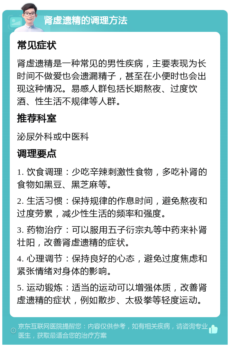 肾虚遗精的调理方法 常见症状 肾虚遗精是一种常见的男性疾病，主要表现为长时间不做爱也会遗漏精子，甚至在小便时也会出现这种情况。易感人群包括长期熬夜、过度饮酒、性生活不规律等人群。 推荐科室 泌尿外科或中医科 调理要点 1. 饮食调理：少吃辛辣刺激性食物，多吃补肾的食物如黑豆、黑芝麻等。 2. 生活习惯：保持规律的作息时间，避免熬夜和过度劳累，减少性生活的频率和强度。 3. 药物治疗：可以服用五子衍宗丸等中药来补肾壮阳，改善肾虚遗精的症状。 4. 心理调节：保持良好的心态，避免过度焦虑和紧张情绪对身体的影响。 5. 运动锻炼：适当的运动可以增强体质，改善肾虚遗精的症状，例如散步、太极拳等轻度运动。