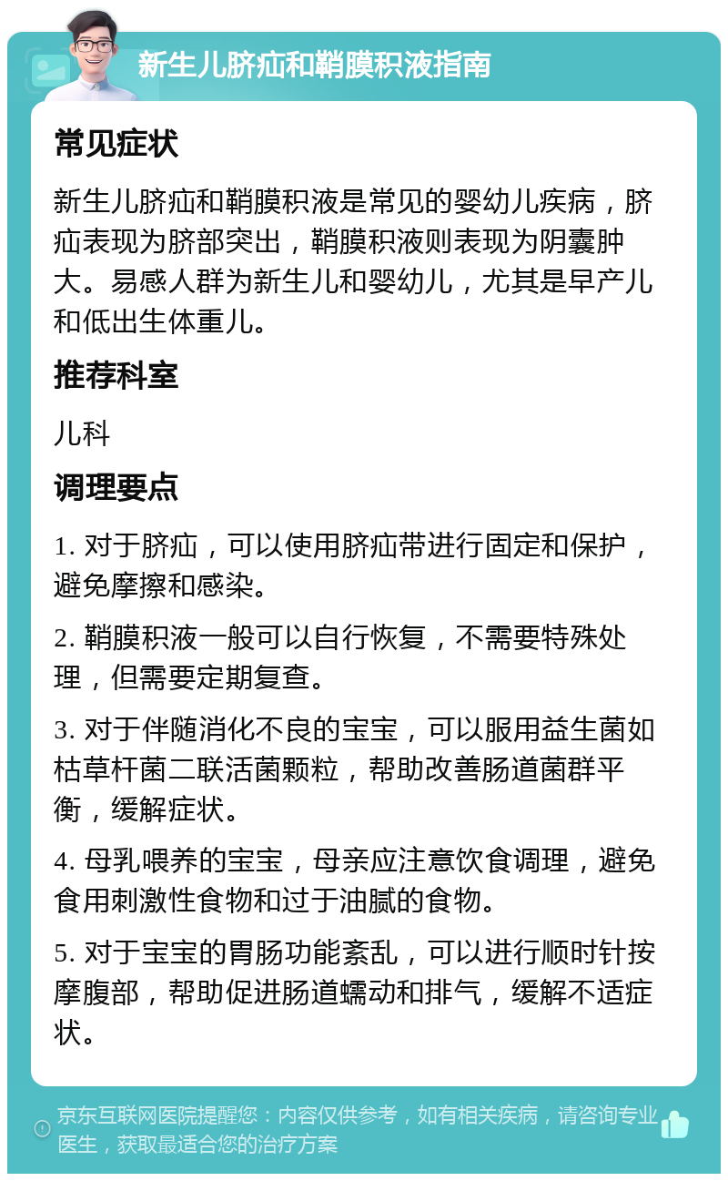 新生儿脐疝和鞘膜积液指南 常见症状 新生儿脐疝和鞘膜积液是常见的婴幼儿疾病，脐疝表现为脐部突出，鞘膜积液则表现为阴囊肿大。易感人群为新生儿和婴幼儿，尤其是早产儿和低出生体重儿。 推荐科室 儿科 调理要点 1. 对于脐疝，可以使用脐疝带进行固定和保护，避免摩擦和感染。 2. 鞘膜积液一般可以自行恢复，不需要特殊处理，但需要定期复查。 3. 对于伴随消化不良的宝宝，可以服用益生菌如枯草杆菌二联活菌颗粒，帮助改善肠道菌群平衡，缓解症状。 4. 母乳喂养的宝宝，母亲应注意饮食调理，避免食用刺激性食物和过于油腻的食物。 5. 对于宝宝的胃肠功能紊乱，可以进行顺时针按摩腹部，帮助促进肠道蠕动和排气，缓解不适症状。