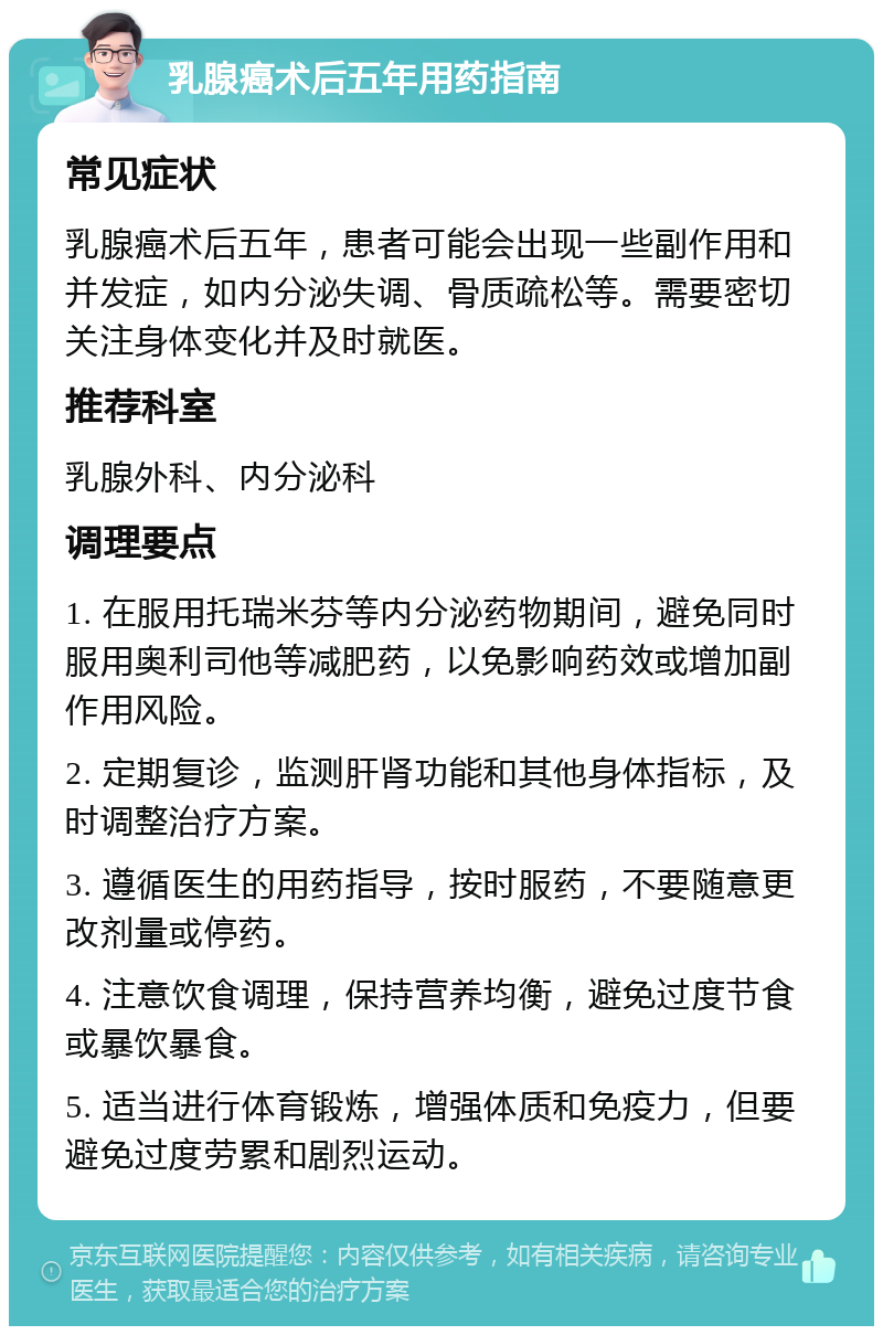 乳腺癌术后五年用药指南 常见症状 乳腺癌术后五年，患者可能会出现一些副作用和并发症，如内分泌失调、骨质疏松等。需要密切关注身体变化并及时就医。 推荐科室 乳腺外科、内分泌科 调理要点 1. 在服用托瑞米芬等内分泌药物期间，避免同时服用奥利司他等减肥药，以免影响药效或增加副作用风险。 2. 定期复诊，监测肝肾功能和其他身体指标，及时调整治疗方案。 3. 遵循医生的用药指导，按时服药，不要随意更改剂量或停药。 4. 注意饮食调理，保持营养均衡，避免过度节食或暴饮暴食。 5. 适当进行体育锻炼，增强体质和免疫力，但要避免过度劳累和剧烈运动。