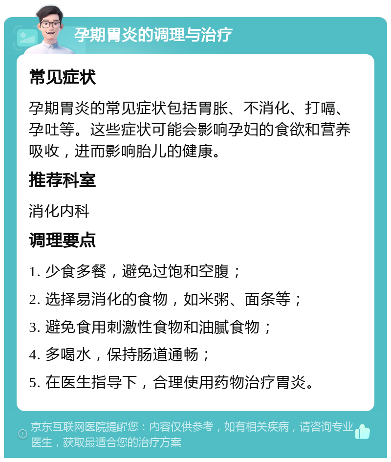 孕期胃炎的调理与治疗 常见症状 孕期胃炎的常见症状包括胃胀、不消化、打嗝、孕吐等。这些症状可能会影响孕妇的食欲和营养吸收，进而影响胎儿的健康。 推荐科室 消化内科 调理要点 1. 少食多餐，避免过饱和空腹； 2. 选择易消化的食物，如米粥、面条等； 3. 避免食用刺激性食物和油腻食物； 4. 多喝水，保持肠道通畅； 5. 在医生指导下，合理使用药物治疗胃炎。