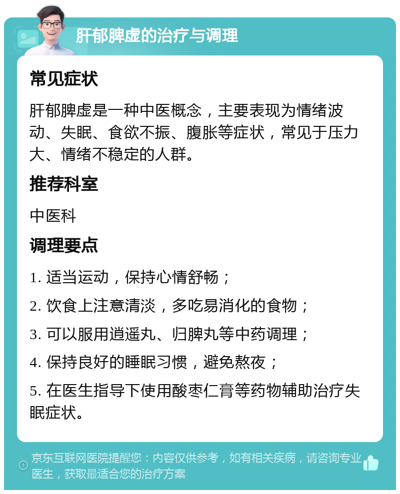 肝郁脾虚的治疗与调理 常见症状 肝郁脾虚是一种中医概念，主要表现为情绪波动、失眠、食欲不振、腹胀等症状，常见于压力大、情绪不稳定的人群。 推荐科室 中医科 调理要点 1. 适当运动，保持心情舒畅； 2. 饮食上注意清淡，多吃易消化的食物； 3. 可以服用逍遥丸、归脾丸等中药调理； 4. 保持良好的睡眠习惯，避免熬夜； 5. 在医生指导下使用酸枣仁膏等药物辅助治疗失眠症状。