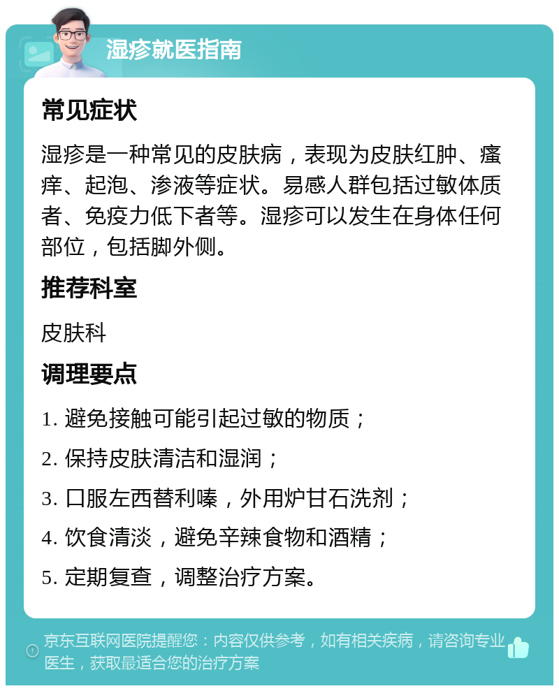 湿疹就医指南 常见症状 湿疹是一种常见的皮肤病，表现为皮肤红肿、瘙痒、起泡、渗液等症状。易感人群包括过敏体质者、免疫力低下者等。湿疹可以发生在身体任何部位，包括脚外侧。 推荐科室 皮肤科 调理要点 1. 避免接触可能引起过敏的物质； 2. 保持皮肤清洁和湿润； 3. 口服左西替利嗪，外用炉甘石洗剂； 4. 饮食清淡，避免辛辣食物和酒精； 5. 定期复查，调整治疗方案。