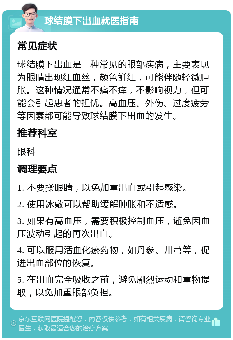 球结膜下出血就医指南 常见症状 球结膜下出血是一种常见的眼部疾病，主要表现为眼睛出现红血丝，颜色鲜红，可能伴随轻微肿胀。这种情况通常不痛不痒，不影响视力，但可能会引起患者的担忧。高血压、外伤、过度疲劳等因素都可能导致球结膜下出血的发生。 推荐科室 眼科 调理要点 1. 不要揉眼睛，以免加重出血或引起感染。 2. 使用冰敷可以帮助缓解肿胀和不适感。 3. 如果有高血压，需要积极控制血压，避免因血压波动引起的再次出血。 4. 可以服用活血化瘀药物，如丹参、川芎等，促进出血部位的恢复。 5. 在出血完全吸收之前，避免剧烈运动和重物提取，以免加重眼部负担。