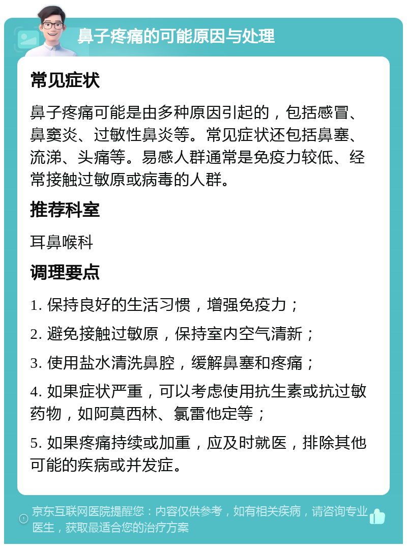 鼻子疼痛的可能原因与处理 常见症状 鼻子疼痛可能是由多种原因引起的，包括感冒、鼻窦炎、过敏性鼻炎等。常见症状还包括鼻塞、流涕、头痛等。易感人群通常是免疫力较低、经常接触过敏原或病毒的人群。 推荐科室 耳鼻喉科 调理要点 1. 保持良好的生活习惯，增强免疫力； 2. 避免接触过敏原，保持室内空气清新； 3. 使用盐水清洗鼻腔，缓解鼻塞和疼痛； 4. 如果症状严重，可以考虑使用抗生素或抗过敏药物，如阿莫西林、氯雷他定等； 5. 如果疼痛持续或加重，应及时就医，排除其他可能的疾病或并发症。