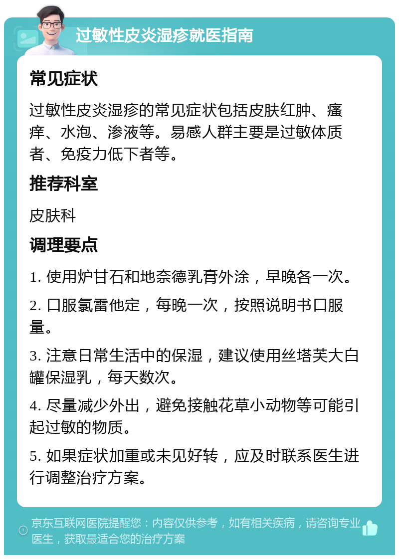 过敏性皮炎湿疹就医指南 常见症状 过敏性皮炎湿疹的常见症状包括皮肤红肿、瘙痒、水泡、渗液等。易感人群主要是过敏体质者、免疫力低下者等。 推荐科室 皮肤科 调理要点 1. 使用炉甘石和地奈德乳膏外涂，早晚各一次。 2. 口服氯雷他定，每晚一次，按照说明书口服量。 3. 注意日常生活中的保湿，建议使用丝塔芙大白罐保湿乳，每天数次。 4. 尽量减少外出，避免接触花草小动物等可能引起过敏的物质。 5. 如果症状加重或未见好转，应及时联系医生进行调整治疗方案。