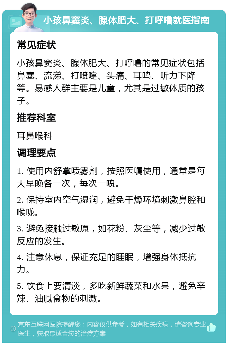 小孩鼻窦炎、腺体肥大、打呼噜就医指南 常见症状 小孩鼻窦炎、腺体肥大、打呼噜的常见症状包括鼻塞、流涕、打喷嚏、头痛、耳鸣、听力下降等。易感人群主要是儿童，尤其是过敏体质的孩子。 推荐科室 耳鼻喉科 调理要点 1. 使用内舒拿喷雾剂，按照医嘱使用，通常是每天早晚各一次，每次一喷。 2. 保持室内空气湿润，避免干燥环境刺激鼻腔和喉咙。 3. 避免接触过敏原，如花粉、灰尘等，减少过敏反应的发生。 4. 注意休息，保证充足的睡眠，增强身体抵抗力。 5. 饮食上要清淡，多吃新鲜蔬菜和水果，避免辛辣、油腻食物的刺激。