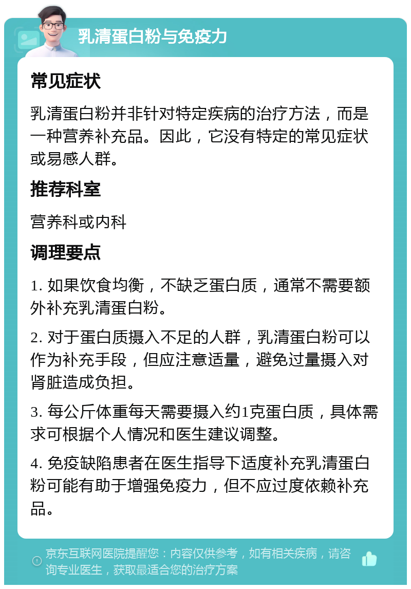 乳清蛋白粉与免疫力 常见症状 乳清蛋白粉并非针对特定疾病的治疗方法，而是一种营养补充品。因此，它没有特定的常见症状或易感人群。 推荐科室 营养科或内科 调理要点 1. 如果饮食均衡，不缺乏蛋白质，通常不需要额外补充乳清蛋白粉。 2. 对于蛋白质摄入不足的人群，乳清蛋白粉可以作为补充手段，但应注意适量，避免过量摄入对肾脏造成负担。 3. 每公斤体重每天需要摄入约1克蛋白质，具体需求可根据个人情况和医生建议调整。 4. 免疫缺陷患者在医生指导下适度补充乳清蛋白粉可能有助于增强免疫力，但不应过度依赖补充品。