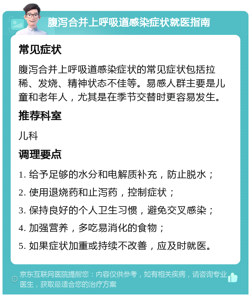 腹泻合并上呼吸道感染症状就医指南 常见症状 腹泻合并上呼吸道感染症状的常见症状包括拉稀、发烧、精神状态不佳等。易感人群主要是儿童和老年人，尤其是在季节交替时更容易发生。 推荐科室 儿科 调理要点 1. 给予足够的水分和电解质补充，防止脱水； 2. 使用退烧药和止泻药，控制症状； 3. 保持良好的个人卫生习惯，避免交叉感染； 4. 加强营养，多吃易消化的食物； 5. 如果症状加重或持续不改善，应及时就医。