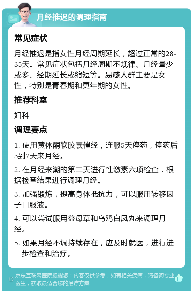 月经推迟的调理指南 常见症状 月经推迟是指女性月经周期延长，超过正常的28-35天。常见症状包括月经周期不规律、月经量少或多、经期延长或缩短等。易感人群主要是女性，特别是青春期和更年期的女性。 推荐科室 妇科 调理要点 1. 使用黄体酮软胶囊催经，连服5天停药，停药后3到7天来月经。 2. 在月经来潮的第二天进行性激素六项检查，根据检查结果进行调理月经。 3. 加强锻炼，提高身体抵抗力，可以服用转移因子口服液。 4. 可以尝试服用益母草和乌鸡白凤丸来调理月经。 5. 如果月经不调持续存在，应及时就医，进行进一步检查和治疗。